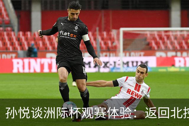 孙悦谈洲际杯观赛体验：返回北控如归故里，期待兄弟们继续拼搏